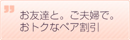 お友達と。ご夫婦で。お得なペア割引