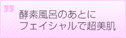 酵素風呂のあとにフェイシャルで超美肌